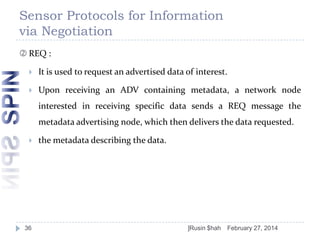 Sensor Protocols for Information
via Negotiation
 REQ :


It is used to request an advertised data of interest.



Upon receiving an ADV containing metadata, a network node
interested in receiving specific data sends a REQ message the
metadata advertising node, which then delivers the data requested.



36

the metadata describing the data.

]Rusin $hah

February 27, 2014

 