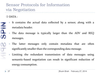 Sensor Protocols for Information
via Negotiation
 DATA :


It contains the actual data collected by a sensor, along with a

metadata header.


The data message is typically larger than the ADV and REQ
messages.



The latter messages only contain metadata that are often
significantly smaller than the corresponding data message.



Limiting the redundant transmission of data messages using
semantic-based negotiation can result in significant reduction of
energy consumption.

37

]Rusin $hah

February 27, 2014

 