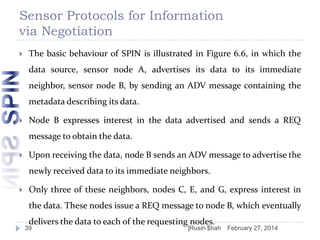 Sensor Protocols for Information
via Negotiation


The basic behaviour of SPIN is illustrated in Figure 6.6, in which the
data source, sensor node A, advertises its data to its immediate

neighbor, sensor node B, by sending an ADV message containing the
metadata describing its data.


Node B expresses interest in the data advertised and sends a REQ
message to obtain the data.



Upon receiving the data, node B sends an ADV message to advertise the
newly received data to its immediate neighbors.



Only three of these neighbors, nodes C, E, and G, express interest in
the data. These nodes issue a REQ message to node B, which eventually
delivers the data to each of the requesting nodes.

39

]Rusin $hah

February 27, 2014

 