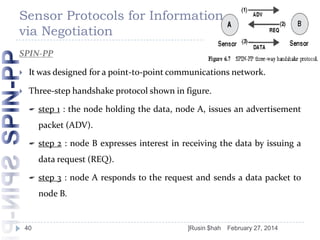 Sensor Protocols for Information
via Negotiation
SPIN-PP


It was designed for a point-to-point communications network.



Three-step handshake protocol shown in figure.


step 1 : the node holding the data, node A, issues an advertisement
packet (ADV).



step 2 : node B expresses interest in receiving the data by issuing a
data request (REQ).



step 3 : node A responds to the request and sends a data packet to

node B.

40

]Rusin $hah

February 27, 2014

 
