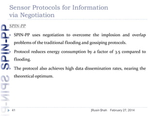 Sensor Protocols for Information
via Negotiation
SPIN-PP


SPIN-PP uses negotiation to overcome the implosion and overlap

problems of the traditional flooding and gossiping protocols.


Protocol reduces energy consumption by a factor of 3.5 compared to
flooding.



The protocol also achieves high data dissemination rates, nearing the
theoretical optimum.

41

]Rusin $hah

February 27, 2014

 