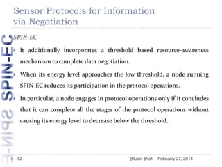 Sensor Protocols for Information
via Negotiation
SPIN-EC


It additionally incorporates a threshold based resource-awareness

mechanism to complete data negotiation.


When its energy level approaches the low threshold, a node running
SPIN-EC reduces its participation in the protocol operations.



In particular, a node engages in protocol operations only if it concludes
that it can complete all the stages of the protocol operations without
causing its energy level to decrease below the threshold.

42

]Rusin $hah

February 27, 2014

 
