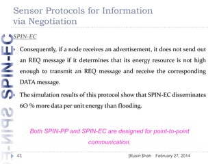 Sensor Protocols for Information
via Negotiation
SPIN-EC


Consequently, if a node receives an advertisement, it does not send out

an REQ message if it determines that its energy resource is not high
enough to transmit an REQ message and receive the corresponding
DATA message.


The simulation results of this protocol show that SPIN-EC disseminates
6O % more data per unit energy than flooding.

Both SPIN-PP and SPIN-EC are designed for point-to-point
communication.
43

]Rusin $hah

February 27, 2014

 