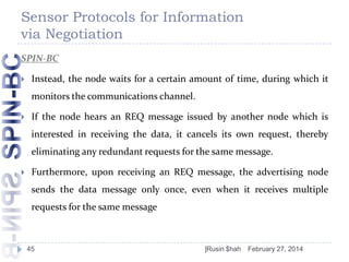 Sensor Protocols for Information
via Negotiation
SPIN-BC


Instead, the node waits for a certain amount of time, during which it

monitors the communications channel.


If the node hears an REQ message issued by another node which is
interested in receiving the data, it cancels its own request, thereby

eliminating any redundant requests for the same message.


Furthermore, upon receiving an REQ message, the advertising node
sends the data message only once, even when it receives multiple
requests for the same message

45

]Rusin $hah

February 27, 2014

 
