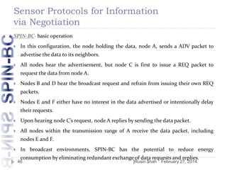 Sensor Protocols for Information
via Negotiation
SPIN-BC- basic operation


In this configuration, the node holding the data, node A, sends a ADV packet to
advertise the data to its neighbors.



All nodes hear the advertisement, but node C is first to issue a REQ packet to
request the data from node A.



Nodes B and D hear the broadcast request and refrain from issuing their own REQ
packets.



Nodes E and F either have no interest in the data advertised or intentionally delay
their requests.



Upon hearing node C’s request, node A replies by sending the data packet.



All nodes within the transmission range of A receive the data packet, including
nodes E and F.



In broadcast environments, SPIN-BC has the potential to reduce energy
consumption by eliminating redundant exchange of data requests and replies.

46

]Rusin $hah

February 27, 2014

 