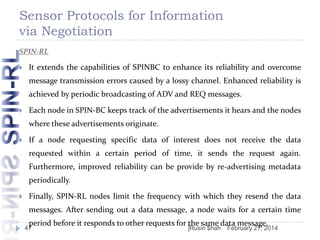 Sensor Protocols for Information
via Negotiation
SPIN-RL


It extends the capabilities of SPINBC to enhance its reliability and overcome
message transmission errors caused by a lossy channel. Enhanced reliability is
achieved by periodic broadcasting of ADV and REQ messages.



Each node in SPIN-BC keeps track of the advertisements it hears and the nodes
where these advertisements originate.



If a node requesting specific data of interest does not receive the data
requested within a certain period of time, it sends the request again.
Furthermore, improved reliability can be provide by re-advertising metadata
periodically.



Finally, SPIN-RL nodes limit the frequency with which they resend the data
messages. After sending out a data message, a node waits for a certain time
period before it responds to other requests for the same data message.

47

]Rusin $hah

February 27, 2014

 