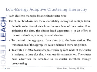 Low-Energy Adaptive Clustering Hierarchy


Each cluster is managed by a selected cluster head.



The cluster head assumes the responsibility to carry out multiple tasks.
1

Periodic collection of data from the members of the cluster. Upon
gathering the data, the cluster head aggregates it in an effort to
remove redundancy among correlated values

2

To transmit the aggregated data directly to the base station. The
transmission of the aggregated data is achieved over a single hop.

3

To create a TDMA-based schedule whereby each node of the cluster
is assigned a time slot that it can use for transmission. The cluster

head advertises the schedule to its cluster members through
broadcasting.
49

]Rusin $hah

February 27, 2014

 