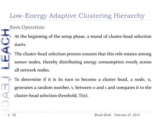 Low-Energy Adaptive Clustering Hierarchy
Basic Operation:


At the beginning of the setup phase, a round of cluster-head selection

starts.


The cluster-head selection process ensures that this role rotates among
sensor nodes, thereby distributing energy consumption evenly across

all network nodes.


To determine if it is its turn to become a cluster head, a node, n,
generates a random number, v, between 0 and 1 and compares it to the
cluster-head selection threshold, T(n).

52

]Rusin $hah

February 27, 2014

 
