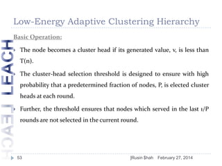Low-Energy Adaptive Clustering Hierarchy
Basic Operation:


The node becomes a cluster head if its generated value, v, is less than

T(n).


The cluster-head selection threshold is designed to ensure with high
probability that a predetermined fraction of nodes, P, is elected cluster

heads at each round.


Further, the threshold ensures that nodes which served in the last 1/P
rounds are not selected in the current round.

53

]Rusin $hah

February 27, 2014

 