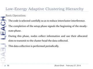Low-Energy Adaptive Clustering Hierarchy
Basic Operation:


The code is selected carefully so as to reduce intercluster interference.



The completion of the setup phase signals the beginning of the steadystate phase.



During this phase, nodes collect information and use their allocated

slots to transmit to the cluster head the data collected.


This data collection is performed periodically.

56

]Rusin $hah

February 27, 2014

 
