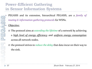 Power-Efficient Gathering
in Sensor Information Systems


PEGASIS and its extension, hierarchical PEGASIS, are a family of
routing & information-gathering protocols for WSNs.



Objective:


The protocol aims at extending the lifetime of a network by achieving
a high level of energy efficiency and uniform energy consumption

across all network nodes.


the protocol strives to reduce the delay that data incur on their way to
the sink.

57

]Rusin $hah

February 27, 2014

 