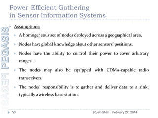 Power-Efficient Gathering
in Sensor Information Systems


Assumptions:


A homogeneous set of nodes deployed across a geographical area.



Nodes have global knowledge about other sensors’ positions.



Nodes have the ability to control their power to cover arbitrary
ranges.



The nodes may also be equipped with CDMA-capable radio
transceivers.



The nodes’ responsibility is to gather and deliver data to a sink,

typically a wireless base station.

58

]Rusin $hah

February 27, 2014

 