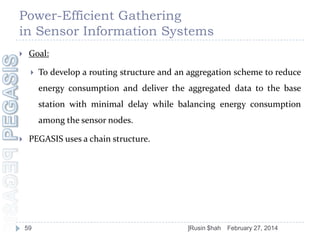 Power-Efficient Gathering
in Sensor Information Systems


Goal:


To develop a routing structure and an aggregation scheme to reduce

energy consumption and deliver the aggregated data to the base
station with minimal delay while balancing energy consumption
among the sensor nodes.


PEGASIS uses a chain structure.

59

]Rusin $hah

February 27, 2014

 