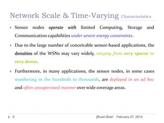 Network Scale & Time-Varying
Sensor nodes operate



with

limited

Characteristics

Computing,

Storage and

Communication capabilities under severe energy constraints.

Due to the large number of conceivable sensor-based applications, the



densities of the WSNs may vary widely, ranging from very sparse to
very dense.
Furthermore, in many applications, the sensor nodes, in some cases



numbering in the hundreds to thousands, are deployed in an ad hoc
and often unsupervised manner over wide coverage areas.

6

]Rusin $hah

February 27, 2014

 