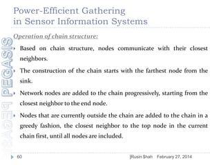 Power-Efficient Gathering
in Sensor Information Systems
Operation of chain structure:


Based on chain structure, nodes communicate with their closest

neighbors.


The construction of the chain starts with the farthest node from the
sink.



Network nodes are added to the chain progressively, starting from the
closest neighbor to the end node.



Nodes that are currently outside the chain are added to the chain in a
greedy fashion, the closest neighbor to the top node in the current
chain first, until all nodes are included.

60

]Rusin $hah

February 27, 2014

 