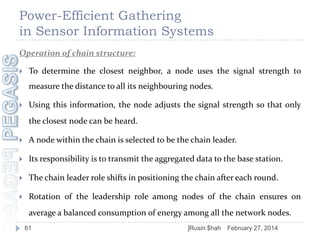 Power-Efficient Gathering
in Sensor Information Systems
Operation of chain structure:


To determine the closest neighbor, a node uses the signal strength to

measure the distance to all its neighbouring nodes.


Using this information, the node adjusts the signal strength so that only
the closest node can be heard.



A node within the chain is selected to be the chain leader.



Its responsibility is to transmit the aggregated data to the base station.



The chain leader role shifts in positioning the chain after each round.



Rotation of the leadership role among nodes of the chain ensures on
average a balanced consumption of energy among all the network nodes.
61

]Rusin $hah

February 27, 2014

 