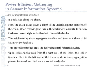 Power-Efficient Gathering
in Sensor Information Systems
Data aggregation in PEGASIS


It is achieved along the chain.



First, the chain leader issues a token to the last node in the right end of
the chain. Upon receiving the token, the end node transmits its data to
its downstream neighbor in the chain toward the leader.



The neighbouring node aggregates the data and transmits them to its
downstream neighbor.



This process continues until the aggregated data reach the leader.



Upon receiving the data from the right side of the chain, the leader
issues a token to the left end of the chain, and the same aggregation
process is carried out until the data reach the leader.
62

]Rusin $hah

February 27, 2014

 