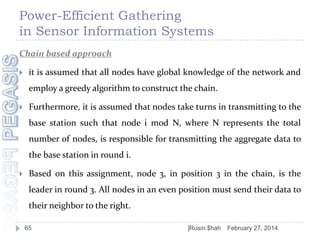 Power-Efficient Gathering
in Sensor Information Systems
Chain based approach


it is assumed that all nodes have global knowledge of the network and

employ a greedy algorithm to construct the chain.


Furthermore, it is assumed that nodes take turns in transmitting to the
base station such that node i mod N, where N represents the total

number of nodes, is responsible for transmitting the aggregate data to
the base station in round i.


Based on this assignment, node 3, in position 3 in the chain, is the
leader in round 3. All nodes in an even position must send their data to
their neighbor to the right.
65

]Rusin $hah

February 27, 2014

 