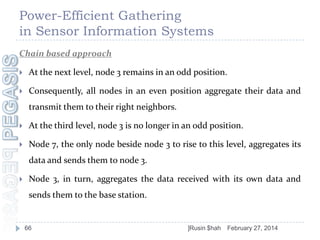 Power-Efficient Gathering
in Sensor Information Systems
Chain based approach


At the next level, node 3 remains in an odd position.



Consequently, all nodes in an even position aggregate their data and
transmit them to their right neighbors.



At the third level, node 3 is no longer in an odd position.



Node 7, the only node beside node 3 to rise to this level, aggregates its
data and sends them to node 3.



Node 3, in turn, aggregates the data received with its own data and

sends them to the base station.

66

]Rusin $hah

February 27, 2014

 
