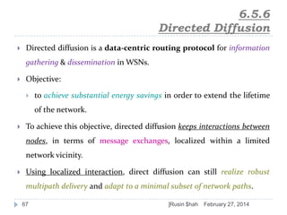 6.5.6
Directed Diffusion


Directed diffusion is a data-centric routing protocol for information
gathering & dissemination in WSNs.



Objective:


to achieve substantial energy savings in order to extend the lifetime
of the network.



To achieve this objective, directed diffusion keeps interactions between
nodes, in terms of message exchanges, localized within a limited
network vicinity.



Using localized interaction, direct diffusion can still realize robust
multipath delivery and adapt to a minimal subset of network paths.
67

]Rusin $hah

February 27, 2014

 
