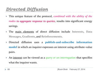 Directed Diffusion


This unique feature of the protocol, combined with the ability of the
nodes to aggregate response to queries, results into significant energy

savings.


The main elements of direct diffusion include Interests, Data
Messages, Gradients, and Reinforcements.



Directed diffusion uses a publish-and-subscribe information
model in which an inquirer expresses an interest using attribute–value
pairs.



An interest can be viewed as a query or an interrogation that specifies
what the inquirer wants.
68

]Rusin $hah

February 27, 2014

 