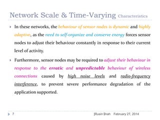Network Scale & Time-Varying

Characteristics

In these networks, the behaviour of sensor nodes is dynamic and highly



adaptive, as the need to self-organize and conserve energy forces sensor

nodes to adjust their behaviour constantly in response to their current
level of activity.
Furthermore, sensor nodes may be required to adjust their behaviour in



response to the erratic and unpredictable behaviour of wireless
connections caused by high noise levels and radio-frequency
interference, to prevent severe performance degradation of the
application supported.

7

]Rusin $hah

February 27, 2014

 
