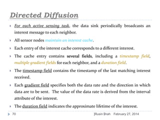 Directed Diffusion


For each active sensing task, the data sink periodically broadcasts an
interest message to each neighbor.



All sensor nodes maintain an interest cache.



Each entry of the interest cache corresponds to a different interest.



The cache entry contains several fields, including a timestamp field,
multiple gradient fields for each neighbor, and a duration field.



The timestamp field contains the timestamp of the last matching interest
received.



Each gradient field specifies both the data rate and the direction in which
data are to be sent. The value of the data rate is derived from the interval
attribute of the interest.



The duration field indicates the approximate lifetime of the interest.
70

]Rusin $hah

February 27, 2014

 