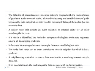 

The diffusion of interests across the entire network, coupled with the establishment
of gradients at the network nodes, allows the discovery and establishment of paths
between the data sinks that are interested in the named data and the nodes that can

serve the data.


A sensor node that detects an event searches its interest cache for an entry
matching the interest.



If a match is identified, the node first computes the highest event rate requested

among all its outgoing gradients.


It then sets its sensing subsystem to sample the events at this highest rate.



The node then sends out an event description to each neighbor for which it has a
gradient.



A neighbouring node that receives a data searches for a matching interest entry in
its cache.



If no match is found, the node drops the data message with no further action.
72

]Rusin $hah

February 27, 2014

 