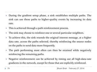 

During the gradient setup phase, a sink establishes multiple paths. The
sink can use these paths to higher-quality events by increasing its data
rate.



This is achieved through a path reinforcement process.



The sink may choose to reinforce one or several particular neighbors.



To achieve this, the sink resends the original interest message, at a higher

data rate, across the paths selected, thereby reinforcing the source nodes
on the paths to send data more frequently.


The path performing most often can then be retained while negatively
reinforcing the remaining paths.



Negative reinforcement can be achieved by timing out all high-data-rate
gradients in the network, except for those that are explicitly reinforced.
74

]Rusin $hah

February 27, 2014

 
