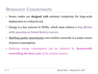 Resource Constraints
Sensor nodes are designed with minimal complexity for large-scale



deployment at a reduced cost.

Energy is a key concern in WSNs, which must achieve a long lifetime



while operating on limited battery reserves.
Multihop packet transmission over wireless networks is a major source



of power consumption.
Reducing energy consumption can be achieved by dynamically



controlling the duty cycle of the wireless sensors.

8

]Rusin $hah

February 27, 2014

 
