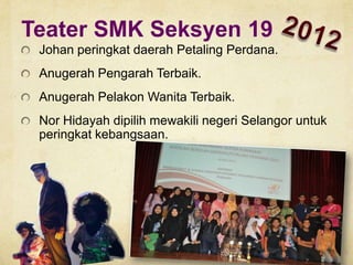 Teater SMK Seksyen 19
Johan peringkat daerah Petaling Perdana.
Anugerah Pengarah Terbaik.

Anugerah Pelakon Wanita Terbaik.
Nor Hidayah dipilih mewakili negeri Selangor untuk
peringkat kebangsaan.

 