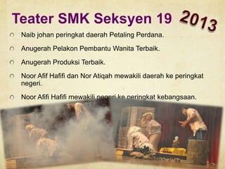 Teater SMK Seksyen 19
Naib johan peringkat daerah Petaling Perdana.
Anugerah Pelakon Pembantu Wanita Terbaik.

Anugerah Produksi Terbaik.
Noor Afif Hafifi dan Nor Atiqah mewakili daerah ke peringkat
negeri.
Noor Afifi Hafifi mewakili negeri ke peringkat kebangsaan.

 