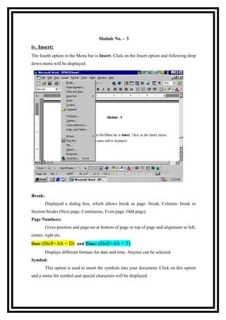 Module No. - 3

iv. Insert:
The fourth option in the Menu bar is Insert. Click on the Insert option and following drop
down menu will be displayed:

Break:
Displayed a dialog box, which allows break as page -break, Column- break or
Section breaks (Next page, Continuous, Even page, Odd page).
Page Numbers:
Gives position and page-no at bottom of page or top of page and alignment as left,
center, right etc.
Date (Shift+Alt + D) and Time: (Shift+Alt + T)
Displays different formats for date and time. Anyone can be selected.
Symbol:
This option is used to insert the symbols into your document. Click on this option
and a menu for symbol and special characters will be displayed.

 