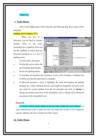 Toggle case
vi. Tools-Menu:
Click on the Tools option in the menu bar and following drop down menu will be
displayed:
Spelling and Grammar: (F7)
When

you

key

in

a

document, you are likely to commit
mistake.

Most

of

the

errors

committed are in spelling. MS-word
has the capability to ensure that any
document produced on it is free of
spelling errors.
To proof read a document:
ς

Position the cursor where the
proof-reading should begin.

ς

Invoke the spelling option.

ς

If word does not question the correctness of any word, it displays a dialogue box
to inform you that the spell check is complete.

ς

If MS-word questions a word, it highlights the word and displays the spelling
dialogue box, which indicates that the word might be misspelled. In such a case,
you select the correct spelling from the list provided and click on change to
change the current occurrence of the misspelled word, or change all to change all
occurrence of the misspelled word.
Password:
A word or symbol usually chosen by the user- that verifies the user's identity. If a
user's identification code or password does not match the records in the computer's
security software, the user is locked out of the system.

vii. Table-Menu:
4

 