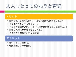 大人にとってのおそと育児
メリット
•
•
•
•
•

汚れを気にしなくていい。（むしろ元から汚れている。）
うるさくても、うるさくない。
子どもの機嫌がいい。（存分に体が動かせるから満足する。）
多様な人物にかかわってもらえる。
「１対１のお相手」からの解放

デメリット
• 暑い、寒い、疲れる。
• 場所が無い。車が怖い。

 