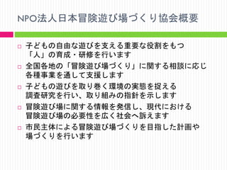 NPO法人日本冒険遊び場づくり協会概要










子どもの自由な遊びを支える重要な役割をもつ
「人」の育成・研修を行います
全国各地の「冒険遊び場づくり」に関する相談に応じ
各種事業を通して支援します
子どもの遊びを取り巻く環境の実態を捉える
調査研究を行い、取り組みの指針を示します
冒険遊び場に関する情報を発信し、現代における
冒険遊び場の必要性を広く社会へ訴えます
市民主体による冒険遊び場づくりを目指した計画や
場づくりを行います

 