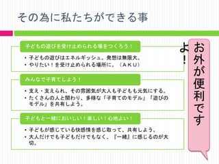 その為に私たちができる事
子どもの遊びを受け止められる場をつくろう！
• 子どもの遊びはエネルギッシュ。発想は無限大。
• やりたい！を受け止められる場所に。（ＡＫＵ）
みんなで子育てしよう！
• 支え・支えられ、その雰囲気が大人も子どもも元気にする。
• たくさんの人と関わり、多様な「子育てのモデル」「遊びの
モデル」を共有しよう。
子どもと一緒においしい！楽しい！心地よい！
• 子どもが感じている快感情を感じ取って、共有しよう。
• 大人だけでも子どもだけでもなく、『一緒』に感じるのが大
切。

よお
！外
が
便
利
で
す

 