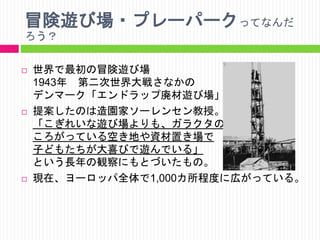 冒険遊び場・プレーパークってなんだ
ろう？






世界で最初の冒険遊び場
1943年 第二次世界大戦さなかの
デンマーク「エンドラップ廃材遊び場」
提案したのは造園家ソーレンセン教授。
「こぎれいな遊び場よりも、ガラクタの
ころがっている空き地や資材置き場で
子どもたちが大喜びで遊んでいる」
という長年の観察にもとづいたもの。
現在、ヨーロッパ全体で1,000カ所程度に広がっている。

 