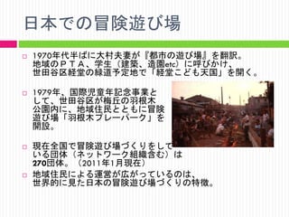 日本での冒険遊び場








1970年代半ばに大村夫妻が『都市の遊び場』を翻訳。
地域のＰＴＡ、学生（建築、造園etc）に呼びかけ、
世田谷区経堂の緑道予定地で「経堂こども天国」を開く。
1979年、国際児童年記念事業と
して、世田谷区が梅丘の羽根木
公園内に、地域住民とともに冒険
遊び場「羽根木プレーパーク」を
開設。
現在全国で冒険遊び場づくりをして
いる団体（ネットワーク組織含む）は
270団体。（2011年1月現在）
地域住民による運営が広がっているのは、
世界的に見た日本の冒険遊び場づくりの特徴。

 