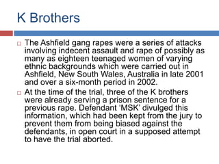 K Brothers




The Ashfield gang rapes were a series of attacks
involving indecent assault and rape of possibly as
many as eighteen teenaged women of varying
ethnic backgrounds which were carried out in
Ashfield, New South Wales, Australia in late 2001
and over a six-month period in 2002.
At the time of the trial, three of the K brothers
were already serving a prison sentence for a
previous rape. Defendant „MSK‟ divulged this
information, which had been kept from the jury to
prevent them from being biased against the
defendants, in open court in a supposed attempt
to have the trial aborted.

 