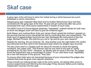 Skaf case
A gang rape victim will have to relive her ordeal during a retrial because two jurors
disobeyed a court's instructions.
Alleged gang rape ringleader Bilal Skaf and his brother Mohammed have had their
convictions for the gang rape of the then 16-year-old girl overturned after two jurors
conducted their own crime-scene experiments in breach of court rules.
The NSW Court of Criminal Appeal yesterday "regrettably" ordered retrials for both men,
at which the alleged victim will have to give her evidence again.
Keith Mason and Justices Brian Sully and James Wood upheld the brothers' appeals on
the grounds that two jurors miscarried the trial by conducting their own experiments. The
three court of appeal judges found the two men disobeyed the instructions of the trial
judge, Michael Finnane, who told the jury not to "go and do your own research".
Despite the warning, the jury foreman, 64, rang another juror the night before the verdict
was delivered and they went to the Greenacre park where the alleged rape occurred.
The two jurors went to a Sydney park for about 20 minutes to check the lighting
conditions, the judges said. "The foreman said he only went to the park to 'clarify
something for my own mind'". However, as identity was an issue in the trial, the judges
found the experiment was a miscarriage of justice. "In our view there must, regrettably,
be a new trial because of this ground," they said.
To ensure other trials were not miscarried because of juror misconduct the judges also
ordered that juries be given more specific directions.
These include not making private visits to the crime scene, not asking other jurors to
conduct experiments and informing the trial judge if they discover fellow jurors making
independent inquiries into the case.

 