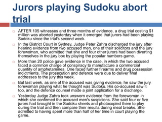 Jurors playing Sudoku abort
trial










AFTER 105 witnesses and three months of evidence, a drug trial costing $1
million was aborted yesterday when it emerged that jurors had been playing
Sudoku since the trial's second week.
In the District Court in Sydney, Judge Peter Zahra discharged the jury after
hearing evidence from two accused men, one of their solicitors and the jury
forewoman, who admitted that she and four other jurors had been diverting
themselves in the jury box by playing the popular numbers game.
More than 20 police gave evidence in the case, in which the two accused
faced a common charge of conspiracy to manufacture a commercial
quantity of amphetamines. One faced further firearms and drug possession
indictments. The prosecution and defence were due to deliver final
addresses to the jury this week.
But last week, as one of the accused was giving evidence, he saw the jury
forewoman playing what he thought was Sudoku. His co-accused saw it
too, and the defence counsel made a joint application for a discharge.
Yesterday Judge Zahra took unsworn evidence from the forewoman in
which she confirmed the accused men's suspicions. She said four or five
jurors had brought in the Sudoku sheets and photocopied them to play
during the trial and then compare their results during meal breaks. She
admitted to having spent more than half of her time in court playing the
game.

 