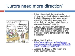 “Jurors need more direction”








It is a pinnacle of the adversarial
system of justice that governs criminal
trials in this country, but most jurors
asked to determine a person's fate
struggle to understand what ''beyond
reasonable doubt'' means.
A NSW Law Reform Commission
review of the directions judges give to
juries finds they are not working, are
outdated, overly complex and need to
be clearer.
Read the full article:
http://www.smh.com.au/nsw/jurorsneed-more-direction--report-201303252gq7q.html#ixzz2uxJlZwbE
Access the NSW LRC‟s report and
make summary notes.

 