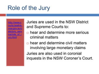 Role of the Jury
http://www.c
ourts.lawlink.
nsw.gov.au/c
ats/jury_serv
ice/role_of_j
ury.html

Juries are used in the NSW District
and Supreme Courts to:
 hear and determine more serious
criminal matters
 hear and determine civil matters
involving large monetary claims
Juries are also used in coronial
inquests in the NSW Coroner‟s Court.

 