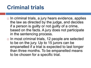 Criminal trials




In criminal trials, a jury hears evidence, applies
the law as directed by the judge, and decides
if a person is guilty or not guilty of a crime,
based on the facts. A jury does not participate
in the sentencing process.
In most criminal trials, 12 people are selected
to be on the jury. Up to 15 jurors can be
empanelled if a trial is expected to last longer
than three months. To be empanelled means
to be chosen for a specific trial.

 