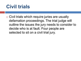 Civil trials


Civil trials which require juries are usually
defamation proceedings. The trial judge will
outline the issues the jury needs to consider to
decide who is at fault. Four people are
selected to sit on a civil trial jury.

 