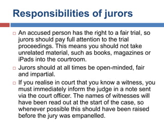Responsibilities of jurors






An accused person has the right to a fair trial, so
jurors should pay full attention to the trial
proceedings. This means you should not take
unrelated material, such as books, magazines or
iPads into the courtroom.
Jurors should at all times be open-minded, fair
and impartial.
If you realise in court that you know a witness, you
must immediately inform the judge in a note sent
via the court officer. The names of witnesses will
have been read out at the start of the case, so
whenever possible this should have been raised
before the jury was empanelled.

 