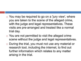 





You may be required to go on a 'jury view', where
you are taken to the scene of the alleged crime,
with the judge and legal representatives. These
visits are pre-arranged and treated like a normal
trial day.
You are not permitted to visit the alleged crime
scene without the judge and legal representatives.
During the trial, you must not use any material or
research tool, including the internet, to find out
further information which relates to any matter
arising in the trial.

 
