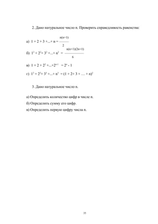 2. Дано натуральное число n. Проверить справедливость равенства:
n(n+1)
а) 1 + 2 + 3 +...+ n = ———
2
n(n+1)(2n+1)
б) 12 + 22+ 32 +...+ n2 = ——————
6

в) 1 + 2 + 22 +...+2n-1 = 2n - 1
г) 13 + 23+ 33 +...+ n3 = (1 + 2+ 3 + … + n)2
3. Дано натуральное число n.
а) Определить количество цифр в числе n.
б) Определить сумму его цифр.
в) Определить первую цифру числа n.

35

 
