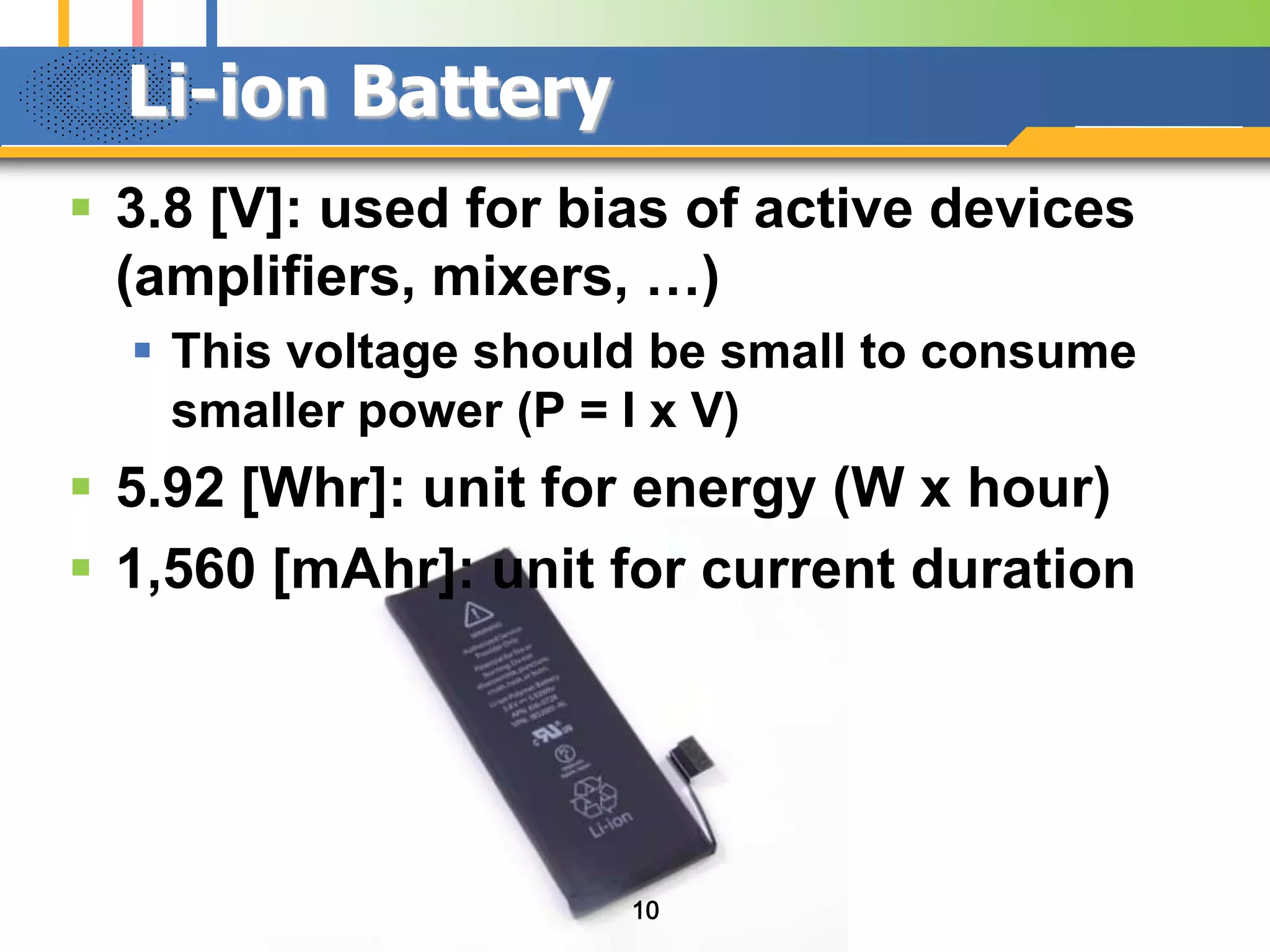 Li-ion Battery
 3.8 [V]: used for bias of active devices
(amplifiers, mixers, …)
 This voltage should be small to consume
smaller power (P = I x V)

 5.92 [Whr]: unit for energy (W x hour)
 1,560 [mAhr]: unit for current duration

10

 